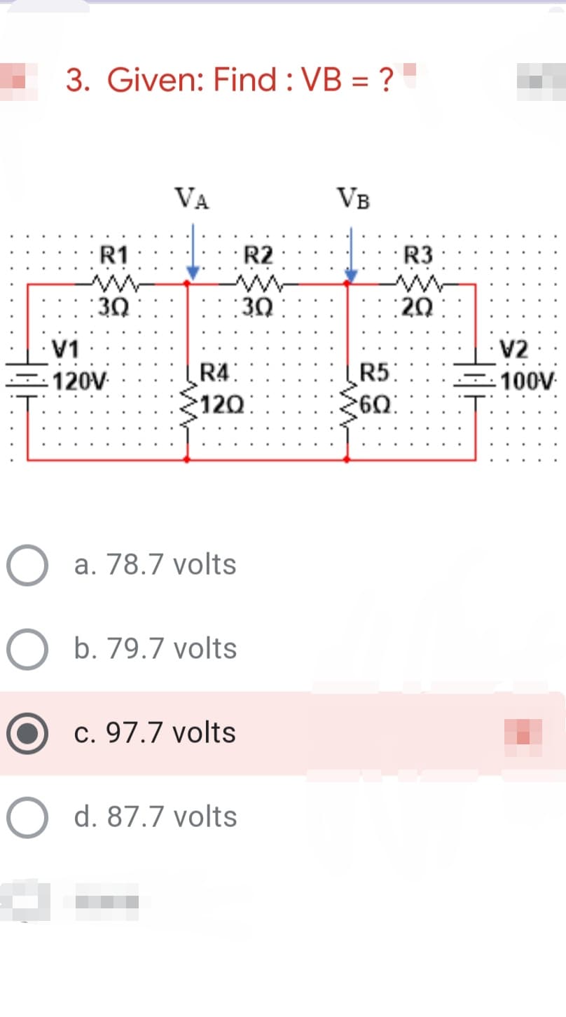 3. Given: Find : VB = ?
%3D
VA
VB
R2 : |: R3
R1
: 3Ω :
:30
:20:
V1
V2
R4:
120
120V
R5:
-100V
O a. 78.7 volts
O b. 79.7 volts
c. 97.7 volts
O d. 87.7 volts
