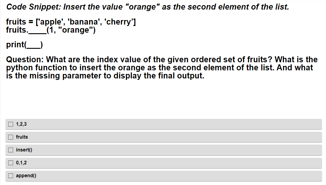 Code Snippet: Insert the value "orange" as the second element of the list.
fruits = ['apple', 'banana', 'cherry']
fruits. (1, "orange")
print(______)
Question: What are the index value of the given ordered set of fruits? What is the
python function to insert the orange as the second element of the list. And what
is the missing parameter to display the final output.
1,2,3
fruits
☐insert()
0,1,2
☐append()
