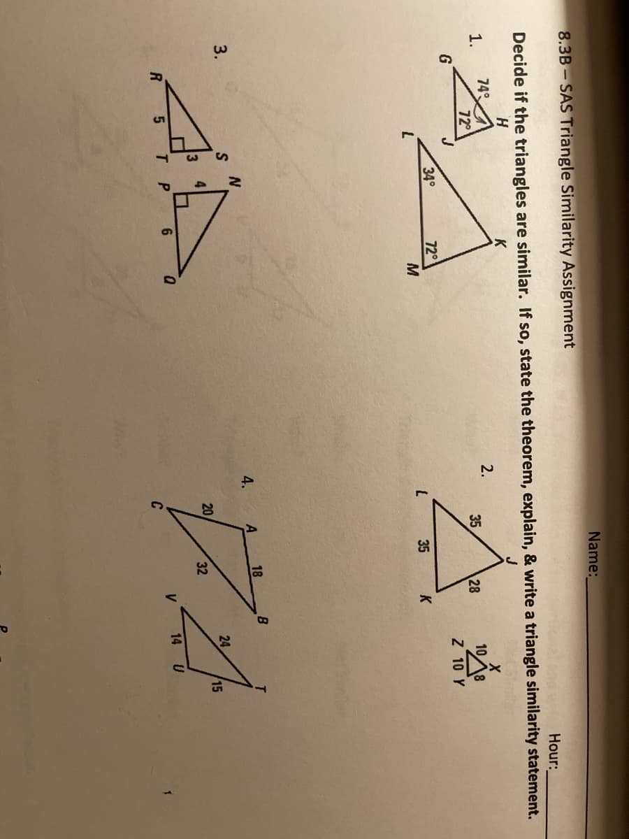 35
Name:
8.3B- SAS Triangle Similarity Assignment
Hour:
Decide if the triangles are similar. If so, state the theorem, explain, & write a triangle similarity statement.
H.
1.
74
2.
108
Z 10 Y
72
28
G
34°
720
M
35
K
B
4.
A
18
3.
24
20
15
3
32
P
6
14 U
V
C
