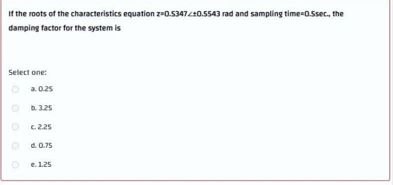 If the roots of the characteristics equation z-0.5347420.5543 rad and sampling time-D0.5sec., the
damping factor for the system is
Select one:
a. 0.25
b. 3.25
c. 2.25
d. 0.75
e. 1.25
