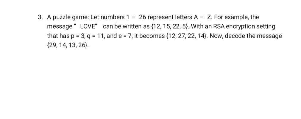 3. A puzzle game: Let numbers 1- 26 represent letters A - Z. For example, the
message "LOVE" can be written as {12, 15, 22, 5). With an RSA encryption setting
that has p = 3, q = 11, and e = 7, it becomes {12, 27, 22, 14). Now, decode the message
(29, 14, 13, 26).