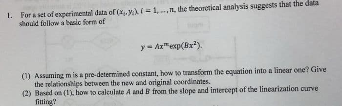 1. For a set of experimental data of (x, y), i = 1,.,n, the theoretical analysis suggests that the data
should follow a basic form of
y = Axmexp(Bx2).
(1) Assuming m is a pre-determined constant, how to transform the equation into a linear one? Give
the relationships between the new and original coordinates.
(2) Based on (1), how to calculate A and B from the slope and intercept of the linearization curve
fitting?
