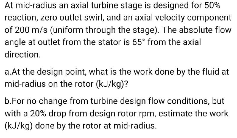 At mid-radius an axial turbine stage is designed for 50%
reaction, zero outlet swirl, and an axial velocity component
of 200 m/s (uniform through the stage). The absolute flow
angle at outlet from the stator is 65° from the axial
direction.
a.At the design point, what is the work done by the fluid at
mid-radius on the rotor (kJ/kg)?
b.For no change from turbine design flow conditions, but
with a 20% drop from design rotor rpm, estimate the work
(kJ/kg) done by the rotor at mid-radius.
