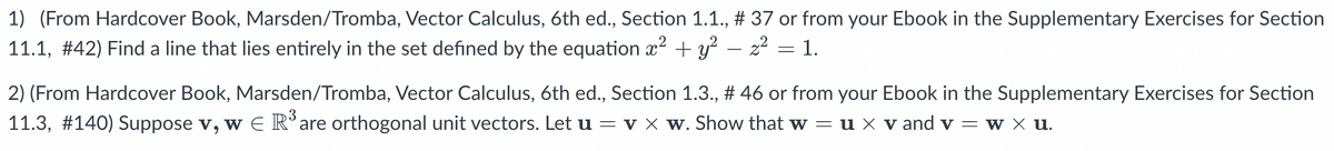 1) (From Hardcover Book, Marsden/Tromba, Vector Calculus, 6th ed., Section 1.1., # 37 or from your Ebook in the Supplementary Exercises for Section
11.1, #42) Find a line that lies entirely in the set defined by the equation x² + y² - z² = 1.
2) (From Hardcover Book, Marsden/Tromba, Vector Calculus, 6th ed., Section 1.3., # 46 or from your Ebook in the Supplementary Exercises for Section
11.3, #140) Suppose v, w E R³ are orthogonal unit vectors. Let u = v × w. Show that w = u × v and v = w × u.