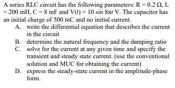 A series RLC circuit has the following parameters: R = 0.2 Q, L
= 200 mH, C = 8 mF and V(t) = 10 sin 8nt V. The capacitor has
an initial charge of 500 mC and no initial current.
A. write the differential equation that describes the current
in the circuit
B. determine the natural frequency and the damping ratio
C. solve for the current at any given time and specify the
transient and steady state current. (use the conventional
solution and MUC for obtaining the current)
D. express the steady-state current in the amplitude-phase
form.
