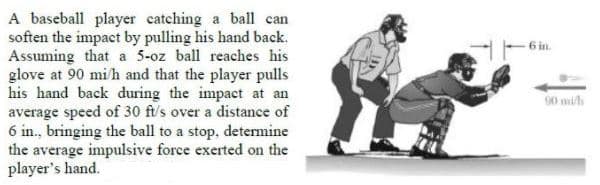 A baseball player catching a ball can
soften the impact by pulling his hand back.
Assuming that a 5-oz ball reaches his
glove at 90 mih and that the player pulls
his hand back during the impact at an
average speed of 30 ft/s over a distance of
6 in., bringing the ball to a stop, detemine
the average impulsive force exerted on the
player's hand.
6 in.
90 mi
