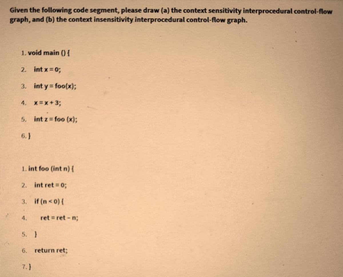 Given the following code segment, please draw (a) the context sensitivity interprocedural control-flow
graph, and (b) the context insensitivity interprocedural control-flow graph.
1. void main 0{
2. intx 0;
3. int y foo(x);
4. x-x+3;
5. int z foo (x)3;
6.}
1. int foo (int n){
2. int ret = 0;
3. if (n<o){
4.
ret = ret - n;
5. }
6.
return ret;
7.}
