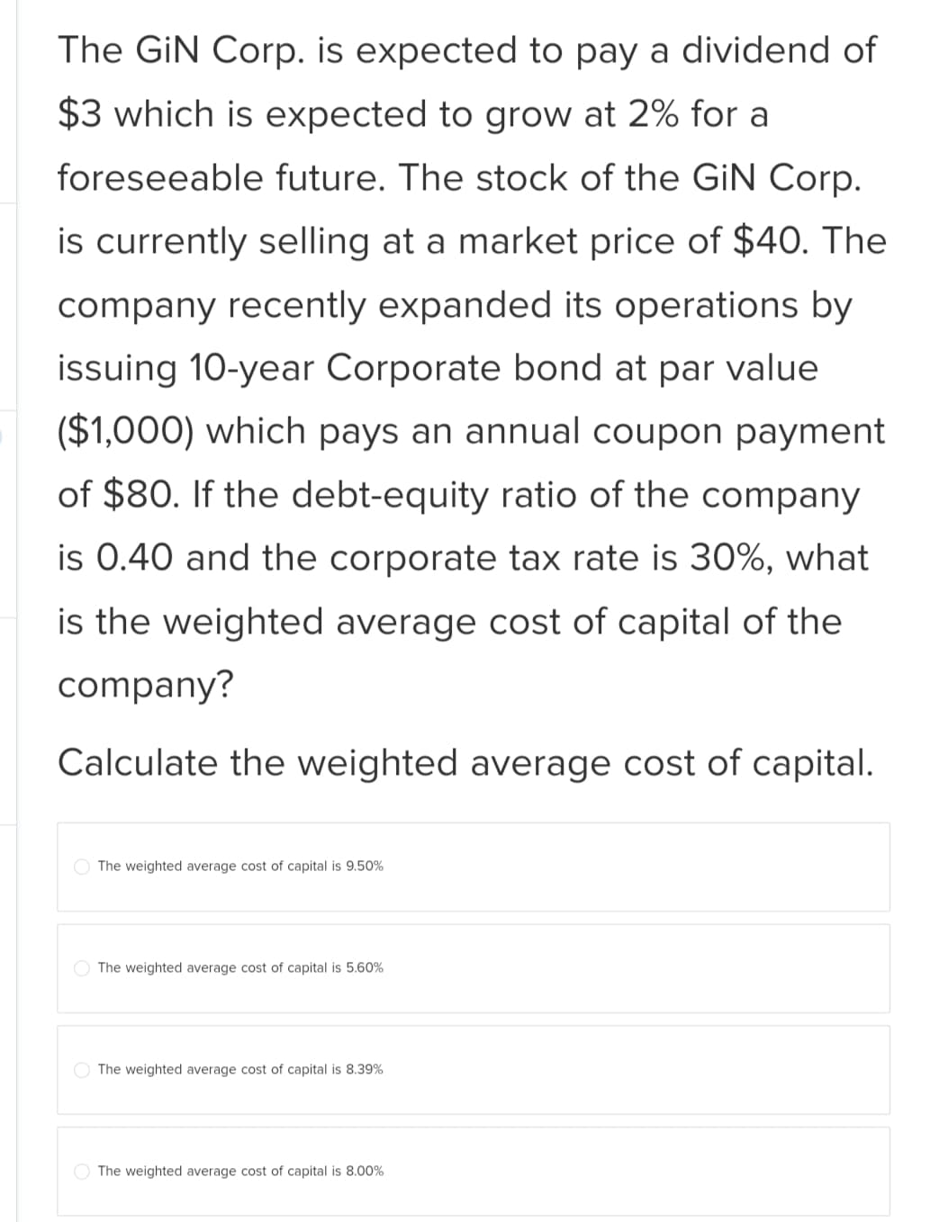 The GiN Corp. is expected to pay a dividend of
$3 which is expected to grow at 2% for a
foreseeable future. The stock of the GiN Corp.
is currently selling at a market price of $40. The
company recently expanded its operations by
issuing 10-year Corporate bond at par value
($1,000) which pays an annual coupon payment
of $80. If the debt-equity ratio of the company
is 0.40 and the corporate tax rate is 30%, what
is the weighted average cost of capital of the
company?
Calculate the weighted average cost of capital.
The weighted average cost of capital is 9.50%
The weighted average cost of capital is 5.60%
The weighted average cost of capital is 8.39%
The weighted average cost of capital is 8.00%