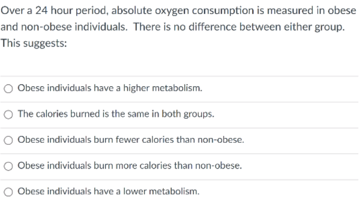 Over a 24 hour period, absolute oxygen consumption is measured in obese
and non-obese individuals. There is no difference between either group.
This suggests:
Obese individuals have a higher metabolism.
O The calories burned is the same in both groups.
Obese individuals burn fewer calories than non-obese.
O Obese individuals burn more calories than non-obese.
Obese individuals have a lower metabolism.
