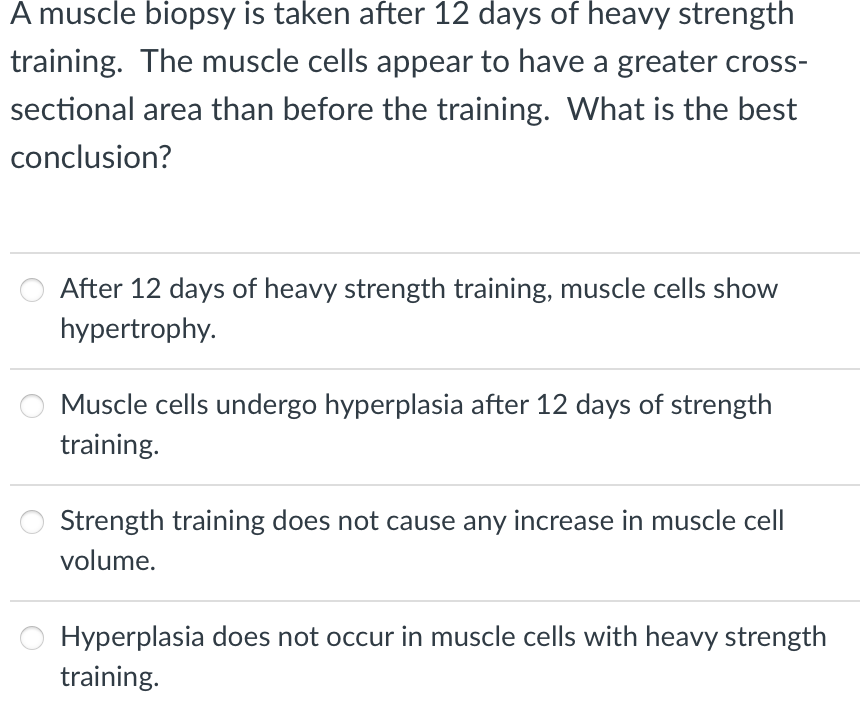 A muscle biopsy is taken after 12 days of heavy strength
training. The muscle cells appear to have a greater cross-
sectional area than before the training. What is the best
conclusion?
After 12 days of heavy strength training, muscle cells show
hypertrophy.
Muscle cells undergo hyperplasia after 12 days of strength
training.
Strength training does not cause any increase in muscle cell
volume.
Hyperplasia does not occur in muscle cells with heavy strength
training.
