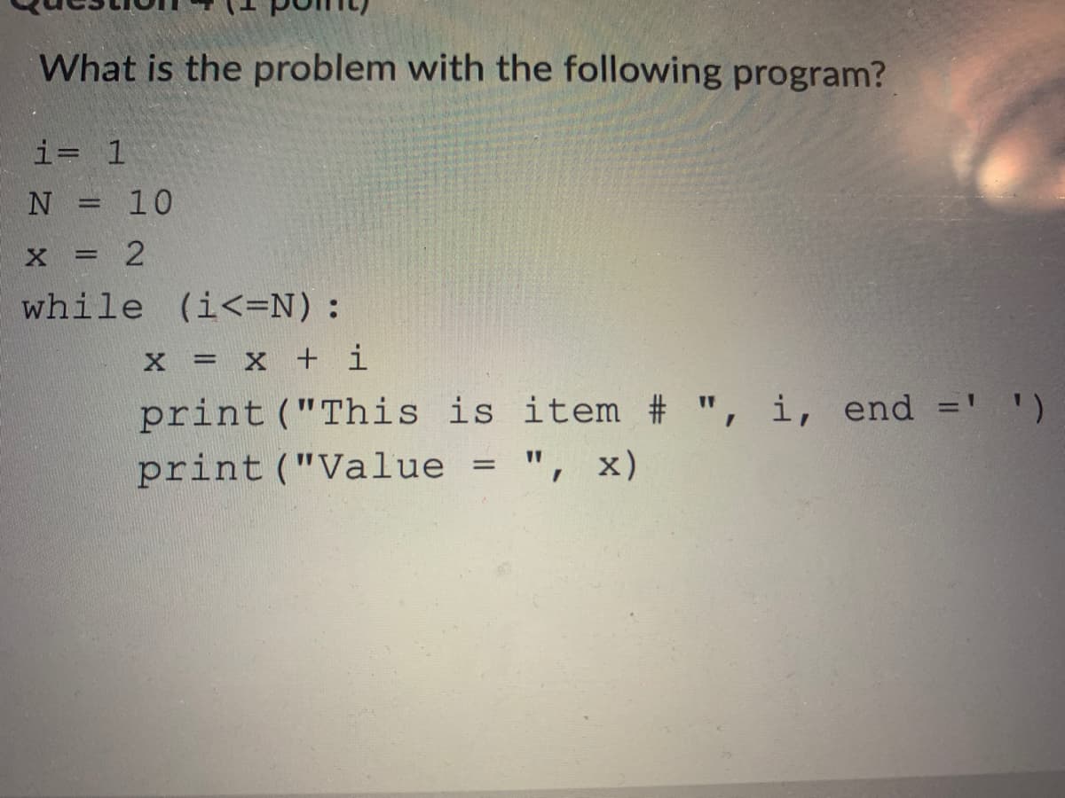What is the problem with the following program?
i= 1
N = 10
|3D
x = 2
%3D
while (i<=N):
x = X + i
item # ", i, end
print ("This is
print ("Value = ", x)
