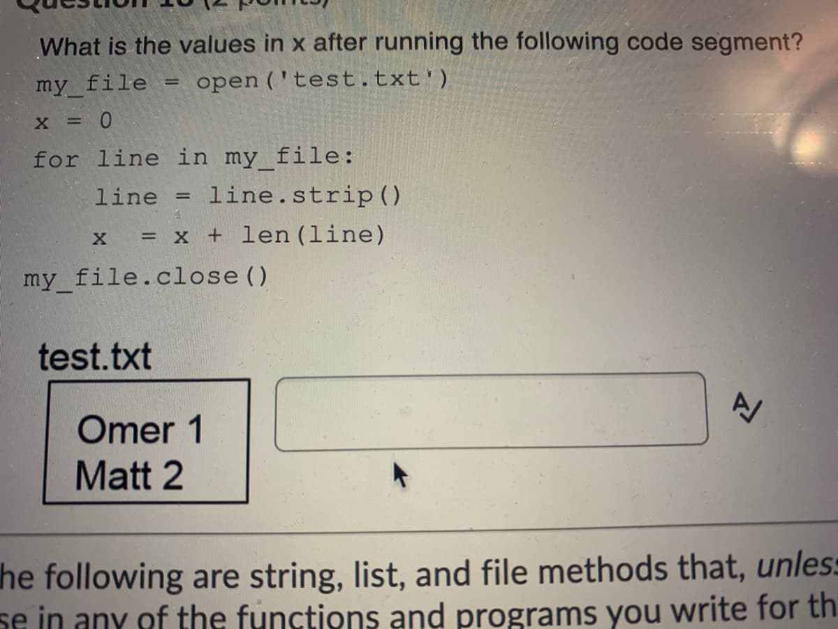 What is the values in x after running the following code segment?
my file
open ('test.txt')
X = 0
for line in my file:
line
line.strip()
= x + len (line)
my_file.close ()
test.txt
Omer 1
Matt 2
he following are string, list, and file methods that, unles:
se in any of the functions and programs you write for th
