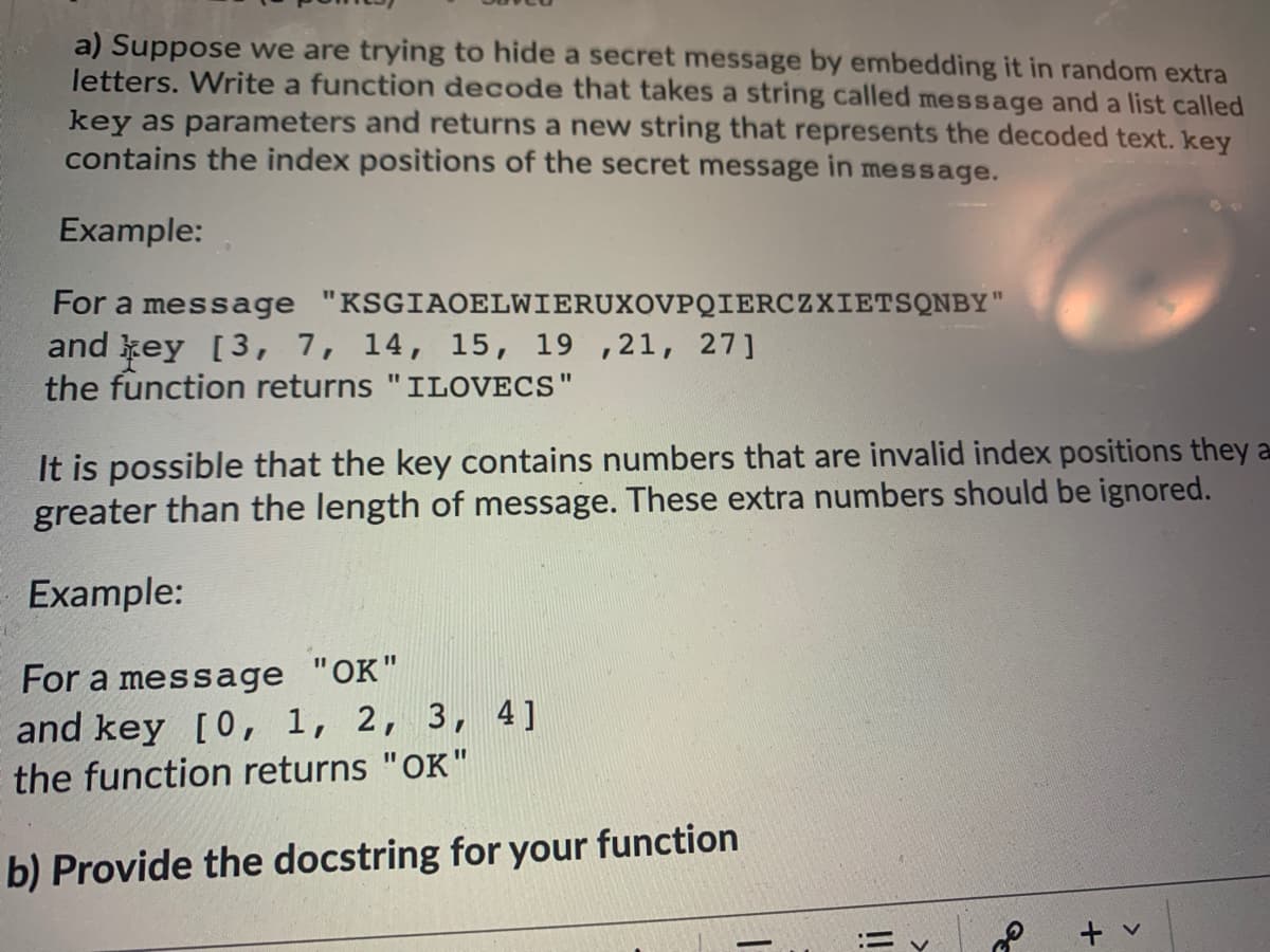 a) Suppose we are trying to hide a secret message by embedding it in random extra
letters. Write a function decode that takes a string called message and a list called
key as parameters and returns a new string that represents the decoded text. key
contains the index positions of the secret message in message.
Example:
For a message "KSGIAOELWIERUXOVPQIERCZXIETSQNBY"
and key [3, 7, 14, 15, 19 ,21, 27]
the function returns "ILOVECS"
%3D
It is possible that the key contains numbers that are invalid index positions they a
greater than the length of message. These extra numbers should be ignored.
Example:
For a message "OK"
and key [0, 1, 2, 3, 4]
the function returns "OK"
%3D
b) Provide the docstring for your function
!!
+
>
