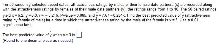 For 50 randomly selected speed dates, attractiveness ratings by males of their female date partners (x) are recorded along
with the attractiveness ratings by females of their male date partners (y); the ratings range from 1 to 10. The 50 paired ratings
yield x = 6.2, y= 6.0, r= - 0.246, P-value = 0.085, and y = 7.67 – 0.261x. Find the best predicted value of y (attractiveness
rating by female of male) for a date in which the attractiveness rating by the male of the female is x=3. Use a 0.01
significance level.
The best predicted value of y when x= 3 is
(Round to one decimal place as needed.)
