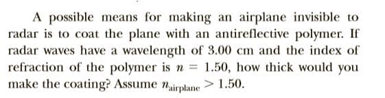 A possible means for making an airplane invisible to
radar is to coat the plane with an antireflective polymer. If
radar waves have a wavelength of 3.00 cm and the index of
refraction of the polymer is n
make the coating? Assume nirplane > 1.50.
1.50, how thick would you
%3D
