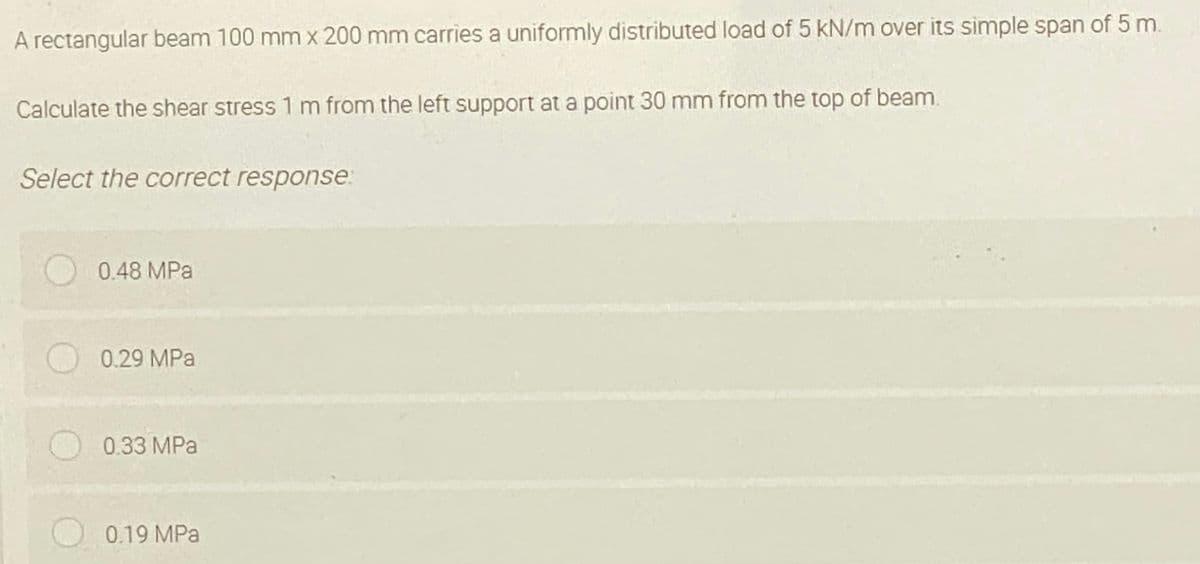 A rectangular beam 100 mm x 200 mm carries a uniformly distributed load of 5 kN/m over its simple span of 5 m.
Calculate the shear stress 1 m from the left support at a point 30 mm from the top of beam.
Select the correct response:
O 0.48 MPa
O 0.29 MPa
0.33 MPa
0.19 MPa
