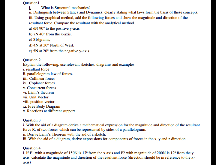 Questionl
i.
What is Structural mechanics?
ii. Distinguish between Statics and Dynamics, clearly stating what laws form the basis of these concepts.
iii. Using graphical method, add the following forces and show the magnitude and direction of the
resultant force. Compare the resultant with the analytical method.
a) 6N 90° to the positive y-axis
b) 7N 40° from the x-axis,
c) 816grams,
d) 4N at 30° North of West.
e) 5N at 20° from the negative y-axis.
Question 2
Explain the following, use relevant sketches, diagrams and examples
i. resultant force
ii. parallelogram law of forces.
iii.. Collinear forces
iv. Coplaner forces
v. Concurrent forces
vi. Lami's theorem
vii. Unit Vector
viii. position vector.
xi. Free Body Diagram
x. Reactions at different support
Question 3
i. With the aid of a diagram derive a mathematical expression for the magnitude and direction of the resultant
force R, of two forces which can be represented by sides of a parallelogram.
ii. Derive Lami's Theorem with the aid of a sketch.
iii. With the aid of a diagram, derive expressions for components of forces in the x, y and z direction
Question 4
i. If Fl with a magnitude of 150N is 17° from the x axis and F2 with magnitude of 200N is 12º from the y
axis, calculate the magnitude and direction of the resultant force (direction should be in reference to the x-
axis)