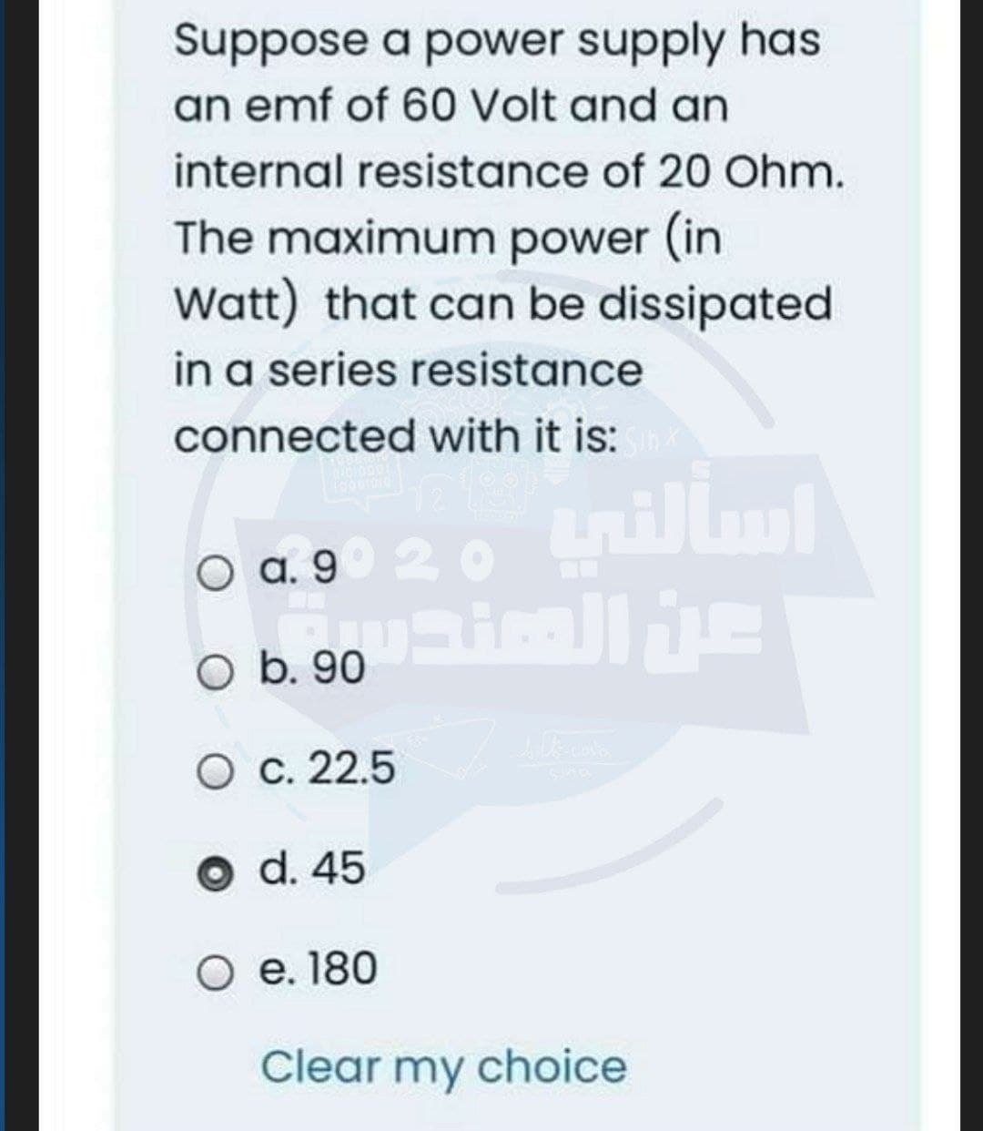 Suppose a power supply has
an emf of 60 Volt and an
internal resistance of 20 Ohm.
The maximum power (in
Watt) that can be dissipated
in a series resistance
connected with it is:
O a. 9° 20 tnill
O b. 90
O c. 22.5
O d. 45
O e. 180
Clear my choice
