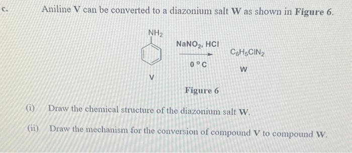 Aniline V can be converted to a diazonium salt W as shown in Figure 6.
NH₂
NaNO₂, HCI
0°C
C6H6CIN₂
W
Figure 6
(i) Draw the chemical structure of the diazonium salt W.
(ii) Draw the mechanism for the conversion of compound V to compound W.
