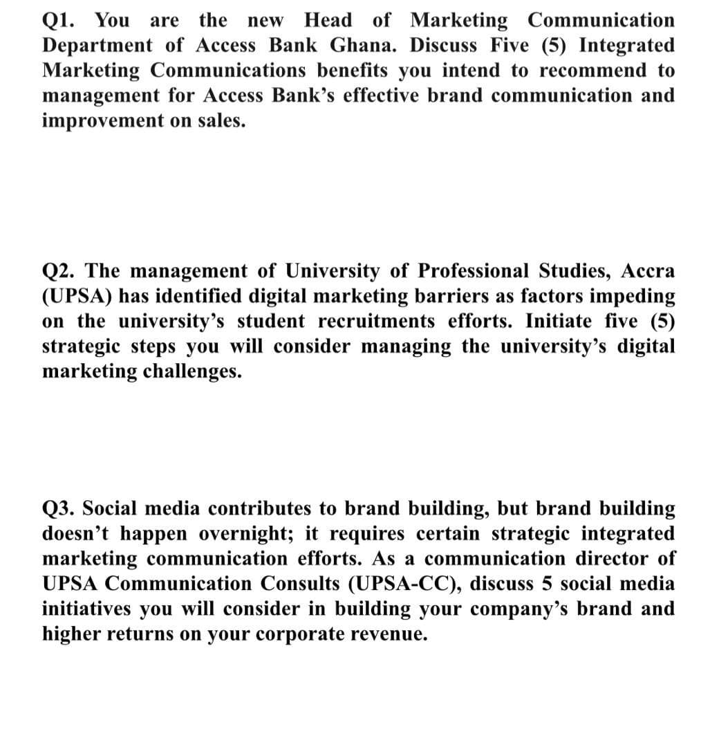 Q1. You are the
Department of Access Bank Ghana. Discuss Five (5) Integrated
Marketing Communications benefits you intend to recommend to
management for Access Bank's effective brand communication and
improvement on sales.
new
Head of Marketing Communication
Q2. The management of University of Professional Studies, Accra
(UPSA) has identified digital marketing barriers as factors impeding
on the university's student recruitments efforts. Initiate five (5)
strategic steps you will consider managing the university's digital
marketing challenges.
Q3. Social media contributes to brand building, but brand building
doesn't happen overnight; it requires certain strategic integrated
marketing communication efforts. As a communication director of
UPSA Communication Consults (UPSA-CC), discuss 5 social media
initiatives you will consider in building your company's brand and
higher returns on your corporate revenue.
