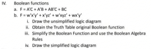 IV. Boolean functions
a. F= A'C + A'B + AB'C + BC
b. F=w'x'y' + x'yz' + w'xyz'+ wx'y'
i. Draw the unsimplified logic diagram
ii. Obtain the Truth Table original Boolean function
ii. Simplify the Boolean Function and use the Boolean Algebra
Rules
iv. Draw the simplified logic diagram
