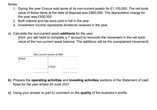 Notes:
1. During the year Crocus sold some of its non-current assets for £1,100,000. The net book
value of these items at the date of disposal was £800,000. The depreciation charge for
the year was £500,000
2. Both interest and tax were paid in full in the year
3. Investment income represents dividends received in the year
a) Calculate the non-current asset additions for the year
(Hint: you will need to complete a T account to reconcile the movement in the net book
value of the non-current asset balance. The additions will be the unexplained movement)
Non current assets at NBV
B/fwd
C/fwd
b) Prepare the operating activities and investing activities sections of the Statement of cash
flows for the year ended 30 June 2021
c) Using your answer to part b) comment on the quality of the business's profits
