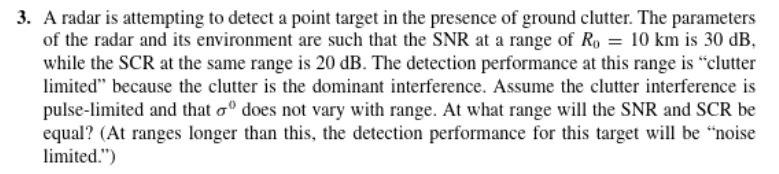 3. A radar is attempting to detect a point target in the presence of ground clutter. The parameters
of the radar and its environment are such that the SNR at a range of R, = 10 km is 30 dB,
while the SCR at the same range is 20 dB. The detection performance at this range is “clutter
limited" because the clutter is the dominant interference. Assume the clutter interference is
pulse-limited and that oº does not vary with range. At what range will the SNR and SCR be
equal? (At ranges longer than this, the detection performance for this target will be "noise
limited.")

