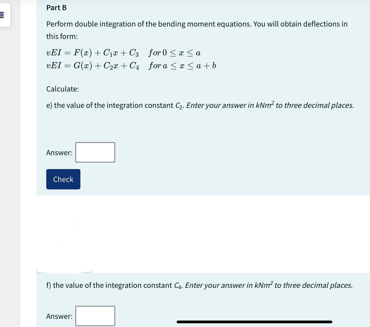 Part B
Perform double integration of the bending moment equations. You will obtain deflections in
this form:
vEI = F(x) + C₁x + C3
vEI = G(x) + C₂x + C4
Calculate:
e) the value of the integration constant C₂. Enter your answer in kNm² to three decimal places.
Answer:
Check
for 0 ≤ x ≤ a
for a ≤ x ≤ a+b
f) the value of the integration constant C4. Enter your answer in kNm² to three decimal places.
Answer: