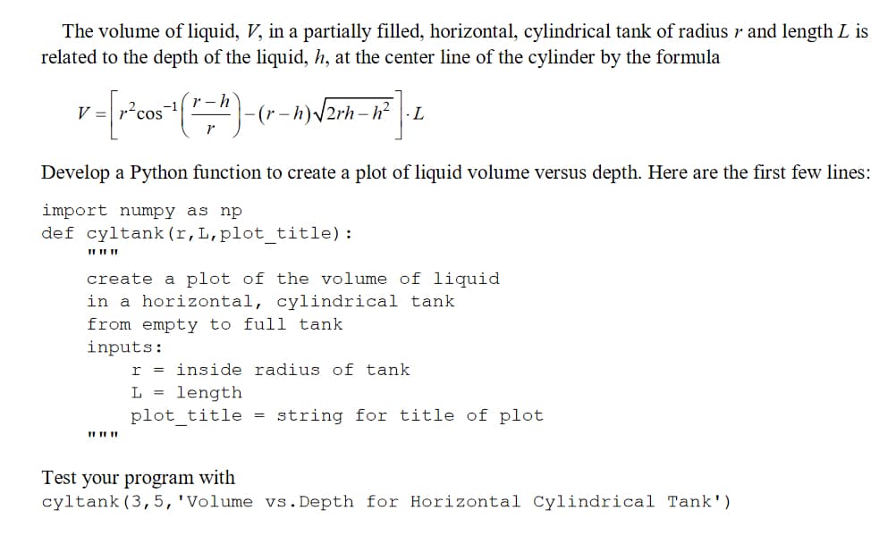 The volume of liquid, V, in a partially filled, horizontal, cylindrical tank of radius r and length L is
related to the depth of the liquid, h, at the center line of the cylinder by the formula
r-h
V
v = [r²cos ¹ (=^) - -(r-h)√√2rh-h² L
Develop a Python function to create a plot of liquid volume versus depth. Here are the first few lines:
import numpy as np
def cyltank (r, L, plot_title):
11 11 11
create a plot of the volume of liquid
in a horizontal, cylindrical tank
from empty to full tank
inputs:
r
L = length
plot_title
I
inside radius of tank
=
string for title of plot
Test your program with
cyltank (3, 5, 'Volume vs. Depth for Horizontal Cylindrical Tank')