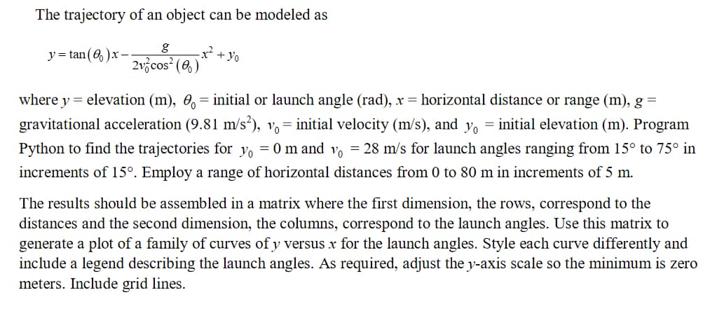 The trajectory of an object can be modeled as
y=tan(8)x
g
2v cos² (0)
-x² + yo
where y = elevation (m), 0 = initial or launch angle (rad), x = horizontal distance or range (m), g
gravitational acceleration (9.81 m/s²), v = initial velocity (m/s), and yo = initial elevation (m). Program
Python to find the trajectories for y₁=0 m and vo = 28 m/s for launch angles ranging from 15° to 75° in
increments of 15°. Employ a range of horizontal distances from 0 to 80 m in increments of 5 m.
The results should be assembled in a matrix where the first dimension, the rows, correspond to the
distances and the second dimension, the columns, correspond to the launch angles. Use this matrix to
generate a plot of a family of curves of y versus x for the launch angles. Style each curve differently and
include a legend describing the launch angles. As required, adjust the y-axis scale so the minimum is zero
meters. Include grid lines.