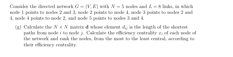 Consider the directed network G = (V,E) with N = 5 nodes and L = 8 links, in which
node 1 points to nodes 2 and 3, node 2 points to node 4, node 3 points to nodes 2 and
4, node 4 points to node 2, and node 5 points to nodes 3 and 4.
(g) Calculate the N x N matrix d whose element dij is the length of the shortest
paths from node i to node j. Calculate the efficiency centrality r; of each node of
the network and rank the nodes, from the most to the least central, according to
their efficiency centrality.