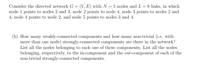 Consider the directed network G = (V,E) with N = 5 nodes and L = 8 links, in which
node 1 points to nodes 2 and 3, node 2 points to node 4, node 3 points to nodes 2 and
4, node 4 points to node 2, and node 5 points to nodes 3 and 4.
(b) How many weakly-connected components and how many non-trivial (i.e. with
more than one node) strongly-connected components are there in the network?
List all the nodes belonging to each one of these components. List all the nodes
belonging, respectively, to the in-component and the out-component of each of the
non-trivial strongly-connected components.