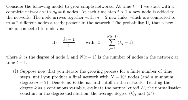 Consider the following model to grow simple networks. At time t = 1 we start with a
complete network with no = 6 nodes. At each time step t > 1 a new node is added to
the network. The node arrives together with m = 2 new links, which are connected to
m = 2 different nodes already present in the network. The probability II, that a new
link is connected to node i is:
ki
II¿ =
Ꮓ
-
1
N(t-1)
with Z (k-1)
j=1
where k; is the degree of node i, and N(t -1) is the number of nodes in the network at
time t - 1.
(f) Suppose now that you iterate the growing process for a finite number of time
steps, until you produce a final network with N = 106 nodes (and a minimum
degree m2). Denote as K the natural cutoff in the network. Treating the
degree k as a continuous variable, evaluate the natural cutoff K, the normalisation
constant in the degree distribution, the average degree (k), and (k²).