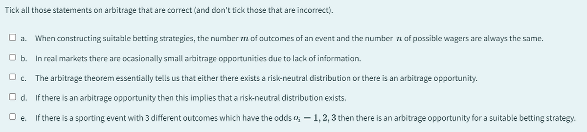 Tick all those statements on arbitrage that are correct (and don't tick those that are incorrect).
a. When constructing suitable betting strategies, the number m of outcomes of an event and the number of possible wagers are always the same.
O b. In real markets there are ocasionally small arbitrage opportunities due to lack of information.
c.
The arbitrage theorem essentially tells us that either there exists a risk-neutral distribution or there is an arbitrage opportunity.
Od. If there is an arbitrage opportunity then this implies that a risk-neutral distribution exists.
O e. If there is a sporting event with 3 different outcomes which have the odds 0₂ = 1, 2, 3 then there is an arbitrage opportunity for a suitable betting strategy.