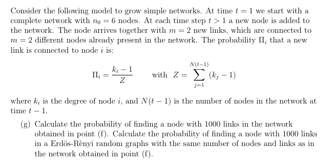 Consider the following model to grow simple networks. At time t = 1 we start with a
complete network with no 6 nodes. At each time step > 1 a new node is added to
the network. The node arrives together with m = 2 new links, which are connected to
m = 2 different nodes already present in the network. The probability II, that a new
link is connected to node i is:
N(t-1)
II¿
=
ki 1
Z
-
=
with Z (k; 1)
j=1
where k; is the degree of node i, and N(t - 1) is the number of nodes in the network at
time t 1.
-
(g) Calculate the probability of finding a node with 1000 links in the network
obtained in point (f). Calculate the probability of finding a node with 1000 links
in a Erdös-Rènyi random graphs with the same number of nodes and links as in
the network obtained in point (f).