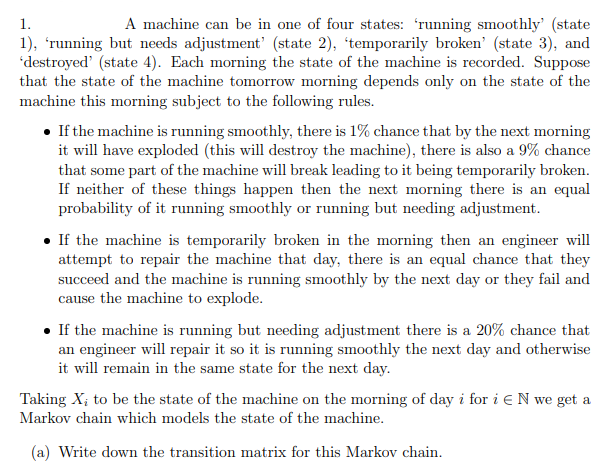 1.
A machine can be in one of four states: 'running smoothly' (state
1), 'running but needs adjustment' (state 2), 'temporarily broken' (state 3), and
'destroyed' (state 4). Each morning the state of the machine is recorded. Suppose
that the state of the machine tomorrow morning depends only on the state of the
machine this morning subject to the following rules.
• If the machine is running smoothly, there is 1% chance that by the next morning
it will have exploded (this will destroy the machine), there is also a 9% chance
that some part of the machine will break leading to it being temporarily broken.
If neither of these things happen then the next morning there is an equal
probability of it running smoothly or running but needing adjustment.
• If the machine is temporarily broken in the morning then an engineer will
attempt to repair the machine that day, there is an equal chance that they
succeed and the machine is running smoothly by the next day or they fail and
cause the machine to explode.
• If the machine is running but needing adjustment there is a 20% chance that
an engineer will repair it so it is running smoothly the next day and otherwise
it will remain in the same state for the next day.
Taking X; to be the state of the machine on the morning of day i for i EN we get a
Markov chain which models the state of the machine.
(a) Write down the transition matrix for this Markov chain.