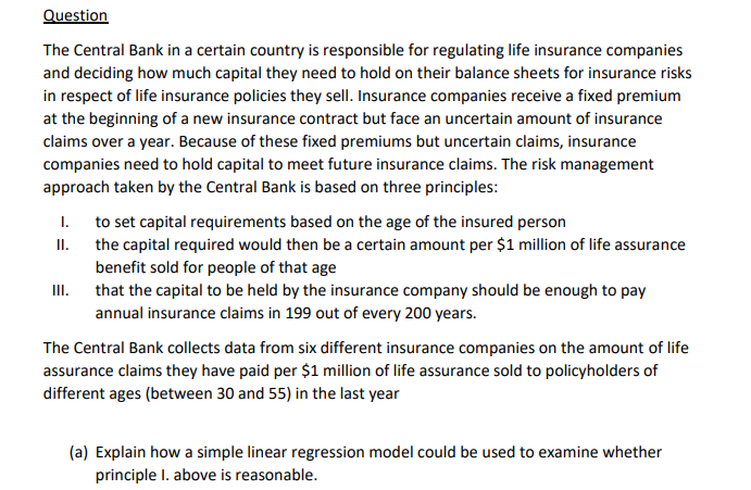 Question
The Central Bank in a certain country is responsible for regulating life insurance companies
and deciding how much capital they need to hold on their balance sheets for insurance risks
in respect of life insurance policies they sell. Insurance companies receive a fixed premium
at the beginning of a new insurance contract but face an uncertain amount of insurance
claims over a year. Because of these fixed premiums but uncertain claims, insurance
companies need to hold capital to meet future insurance claims. The risk management
approach taken by the Central Bank is based on three principles:
1.
II.
III.
to set capital requirements based on the age of the insured person
the capital required would then be a certain amount per $1 million of life assurance
benefit sold for people of that age
that the capital to be held by the insurance company should be enough to pay
annual insurance claims in 199 out of every 200 years.
The Central Bank collects data from six different insurance companies on the amount of life
assurance claims they have paid per $1 million of life assurance sold to policyholders of
different ages (between 30 and 55) in the last year
(a) Explain how a simple linear regression model could be used to examine whether
principle I. above is reasonable.