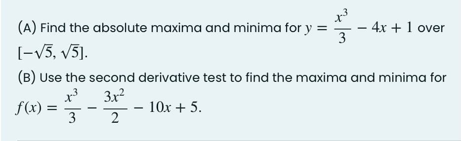 (A) Find the absolute maxima and minima for y =
4x + 1 over
3
[-V5, v5].
(B) Use the second derivative test to find the maxima and minima for
3x2
X
f(x) =
3
10x + 5.
-
2

