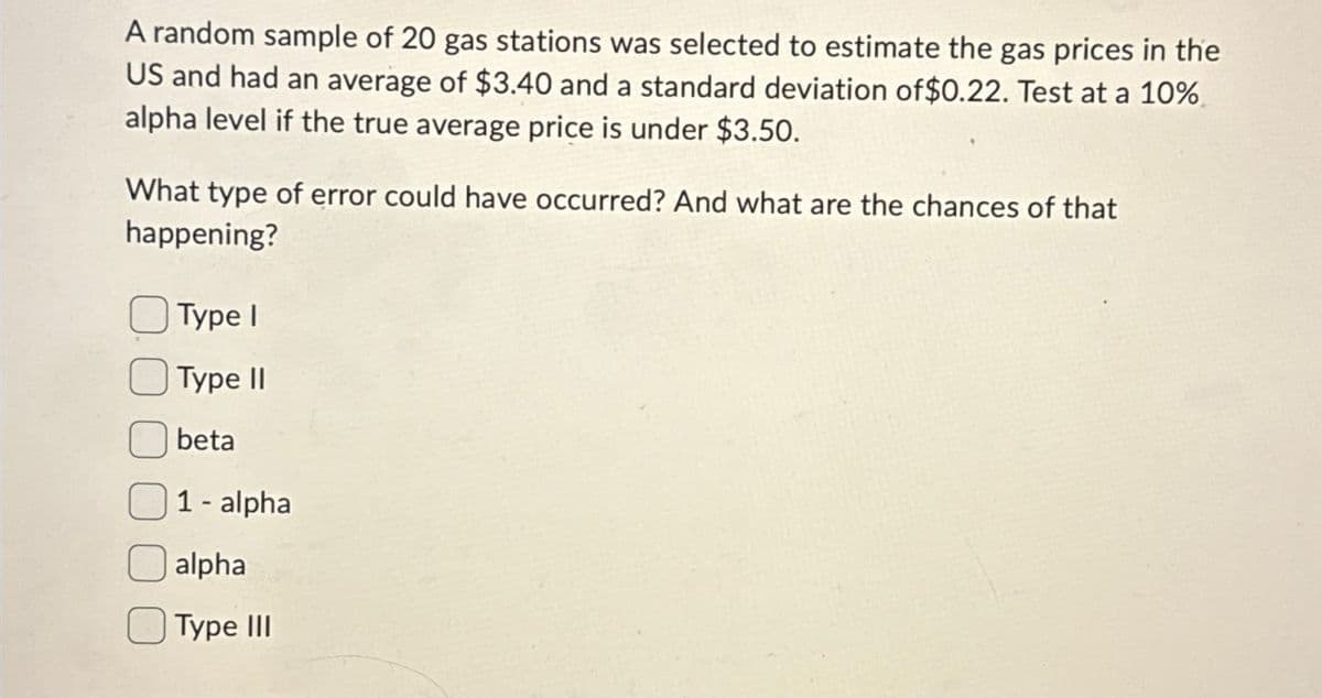 A random sample of 20 gas stations was selected to estimate the gas prices in the
US and had an average of $3.40 and a standard deviation of $0.22. Test at a 10%
alpha level if the true average price is under $3.50.
What type of error could have occurred? And what are the chances of that
happening?
Type I
Type II
beta
1- alpha
alpha
Type III