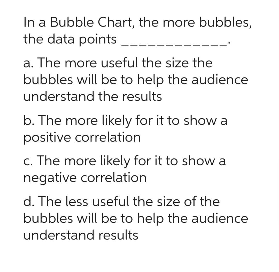 In a Bubble Chart, the more bubbles,
the data points
a. The more useful the size the
bubbles will be to help the audience
understand the results
b. The more likely for it to show a
positive correlation
c. The more likely for it to show a
negative correlation
d. The less useful the size of the
bubbles will be to help the audience
understand results