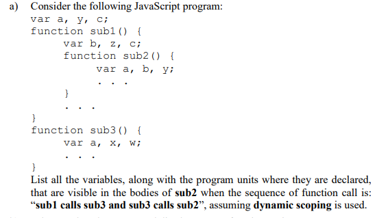 a) Consider the following JavaScript program:
var a, y, C;
function sub1() {
}
var b, z, c;
function sub2 () {
var a, b, y;
}
function
sub3 () {
var a, x, W;
}
List all the variables, along with the program units where they are declared,
that are visible in the bodies of sub2 when the sequence of function call is:
"sub1 calls sub3 and sub3 calls sub2", assuming dynamic scoping is used.