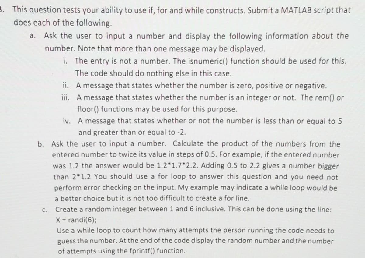 3. This question tests your ability to use if, for and while constructs. Submit a MATLAB script that
does each of the following.
a. Ask the user to input a number and display the following information about the
number. Note that more than one message may be displayed.
i. The entry is not a number. The isnumeric() function should be used for this.
The code should do nothing else in this case.
ii.
iii.
C.
A message that states whether the number is zero, positive or negative.
A message that states whether the number is an integer or not. The rem() or
floor() functions may be used for this purpose.
iv. A message that states whether or not the number is less than or equal to 5
and greater than or equal to -2.
b. Ask the user to input a number. Calculate the product of the numbers from the
entered number to twice its value in steps of 0.5. For example, if the entered number
was 1.2 the answer would be 1.2*1.7*2.2. Adding 0.5 to 2.2 gives a number bigger
than 2*1.2 You should use a for loop to answer this question and you need not
perform error checking on the input. My example may indicate a while loop would be
a better choice but it is not too difficult to create a for line.
Create a random integer between 1 and 6 inclusive. This can be done using the line:
X = randi(6);
Use a while loop to count how many attempts the person running the code needs to
guess the number. At the end of the code display the random number and the number
of attempts using the fprintf() function.