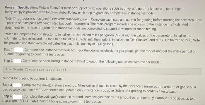 Program Specifications Write a FancyCar class to support basic operations such as drive, add gas, honk horn and start engine.
fancy_car.py is provided with function stubs. Follow each step to gradually complete all instance methods.
Note: This program is designed for incremental development. Complete each step and submit for grading before starting the next step. Only
a portion of tests pass after each step but confirm progress. The main program includes basic calls to the instance methods. Add
statements in the main program as instance methods are completed to support development mode testing.
**Step 0: Complete the constructor to initialize the model and miles per gallon (MPG) with the values of the parameters. Initialize the
odometer to five miles and the tank to be full of gas. By default, the model is initialized to "Old Clunker", and MPG is initialized to 24.0. Note
the provided constant variable indicates the gas tank capacity of 14.0 gallons.
Step 1 Complete the instance methods to check the odometer, check the gas gauge, get the model, and get the miles per gallon.
Submit for grading to confirm 2 tests pass.
Step 2
Complete the honk horn() instance method to output the following statement with the car model:
The Honda Civic says beep beep!
Submit for grading to confirm 3 tests pass.
Step 3 Complete the drive() instance method. Miles driven should increase by the distance parameter, and amount of gas should
decrease by distance / MPG. Attributes are updated only if distance is positive. Submit for grading to confirm 4 tests pass.
Step 4
Complete the add_gas() instance method. Increase gas tank by the amount parameter only if amount is positive, up to a
maximum of FULL TANK. Submit for grading to confirm 5 tests pass.