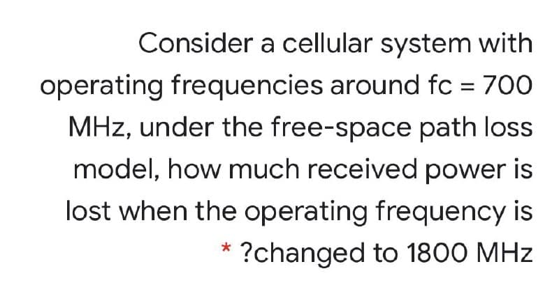 Consider a cellular system with
operating frequencies around fc = 700
MHz, under the free-space path loss
model, how much received power is
lost when the operating frequency is
* ?changed to 1800 MHz
