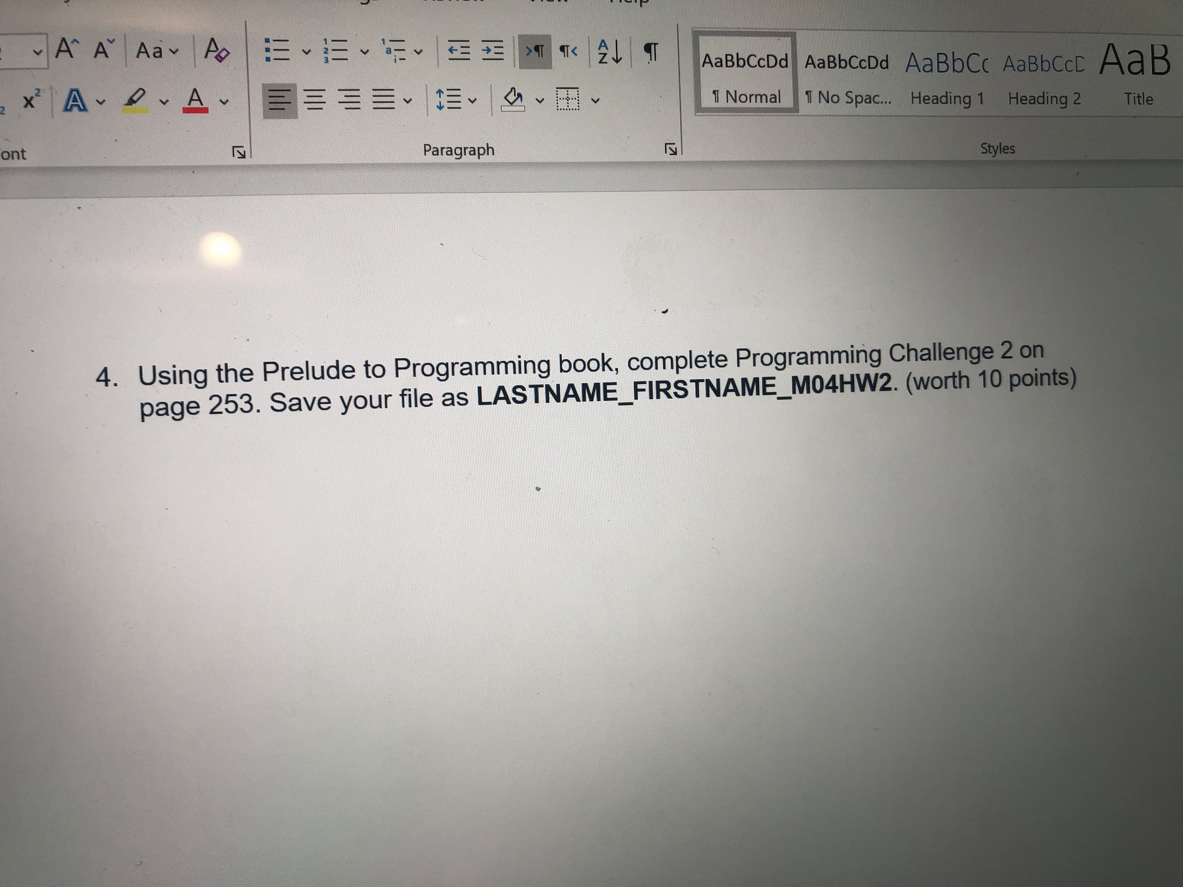 A A Aav
AaB
AaBbCcDd AaBbCcDd AaBbCc AABBCCD
x A A-
1 Normal
1 No Spac...
Heading 2
Heading 1
Title
Styles
Paragraph
ont
4. Using the Prelude to Programming book, complete Programming Challenge 2 on
page 253. Save your file as LASTNAME_FIRSTNAME_M04HW2. (worth 10 points)
