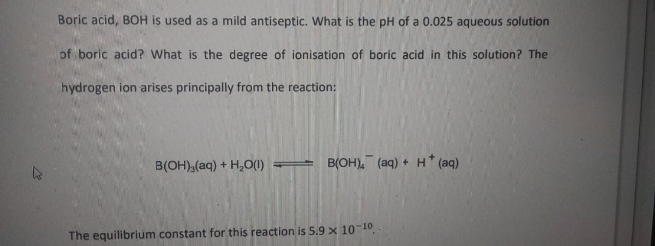 Boric acid, BOH is used as a mild antiseptic. What is the pH of a 0.025 aqueous solution
of boric acid? What is the degree of ionisation of boric acid in this solution? The
hydrogen ion arises principally from the reaction:
B(OH),(aq) + H,0(1)
= B(OH)4 (aq) + H* (aq)
The equilibrium constant for this reaction is 5.9 x 10-10
