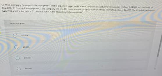 Bennett Company has a potential new project that is expected to generate annual revenues of $266.600 with variable costs of $146.000, and feed costs of
$62,800, To finance the new project, the company will need to issue new debt that will have an annual interest expense of $22000 The annual depreciation s
$26,200 and the tax rate is 21 percent. What is the annual operating cash flow?
Muple Choice
O
$51364
541,290
SELORD
SW3416