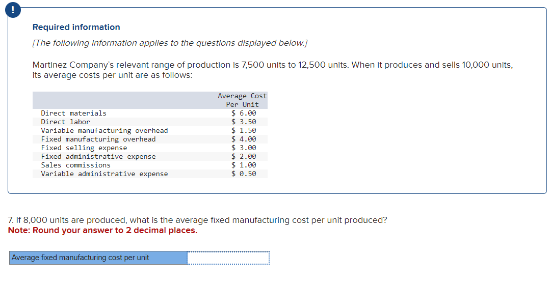 Required information
[The following information applies to the questions displayed below.]
Martinez Company's relevant range of production is 7,500 units to 12,500 units. When it produces and sells 10,000 units,
its average costs per unit are as follows:
Direct materials
Direct labor
Variable manufacturing overhead
Fixed manufacturing overhead
Fixed selling expense
Fixed administrative expense
Sales commissions
Variable administrative expense
Average Cost
Per Unit
$6.00
$3.50
Average fixed manufacturing cost per unit
$ 1.50
$ 4.00
$ 3.00
$2.00
$ 1.00
$ 0.50
7. If 8,000 units are produced, what is the average fixed manufacturing cost per unit produced?
Note: Round your answer to 2 decimal places.