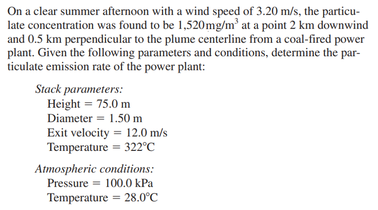 On a clear summer afternoon with a wind speed of 3.20 m/s, the particu-
late concentration was found to be 1,520mg/m’ at a point 2 km downwind
and 0.5 km perpendicular to the plume centerline from a coal-fired power
plant. Given the following parameters and conditions, determine the par-
ticulate emission rate of the power plant:
Stack parameters:
Height = 75.0 m
Diameter = 1.50 m
Exit velocity = 12.0 m/s
Temperature = 322°C
Atmospheric conditions:
Pressure = 100.0 kPa
Temperature
= 28.0°C
