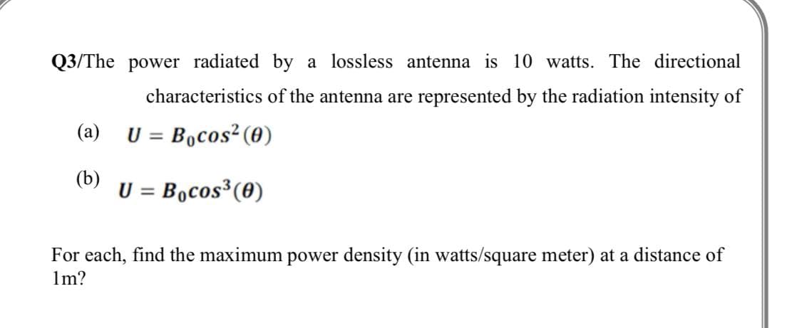 Q3/The power radiated by a lossless antenna is 10 watts. The directional
characteristics of the antenna are represented by the radiation intensity of
(a)
U = Bocos² (0)
(b)
U = Bocos³(0)
For each, find the maximum power density (in watts/square meter) at a distance of
1m?
